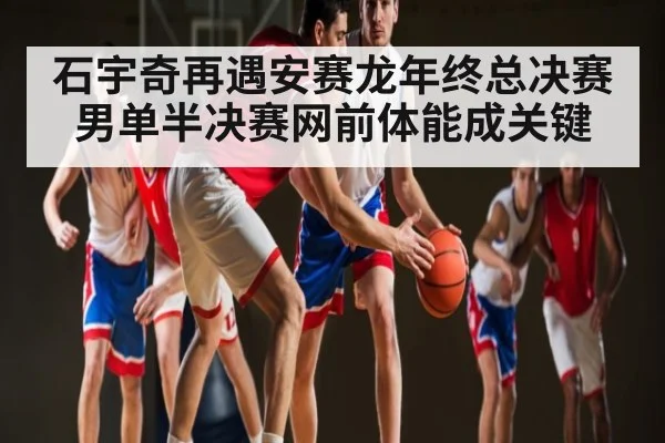 石宇奇再遇安赛龙年终总决赛男单半决赛网前体能成关键