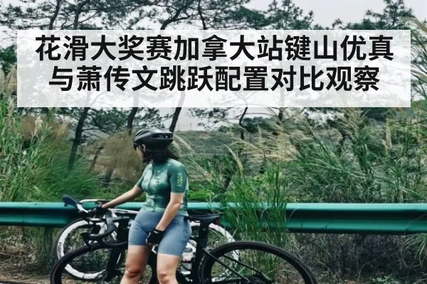 花滑大奖赛加拿大站键山优真与萧传文跳跃配置对比观察